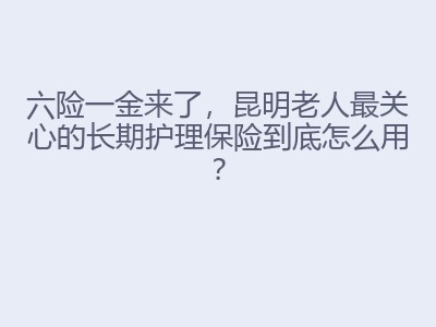 六险一金来了，昆明老人最关心的长期护理保险到底怎么用？