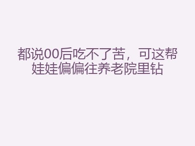 都说00后吃不了苦，可这帮娃娃偏偏往养老院里钻