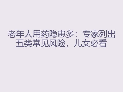 老年人用药隐患多：专家列出五类常见风险，儿女必看