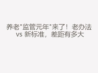 养老"监管元年"来了！老办法 vs 新标准，差距有多大