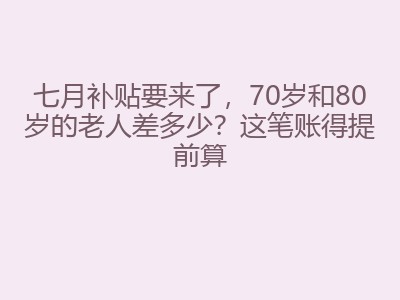 七月补贴要来了，70岁和80岁的老人差多少？这笔账得提前算