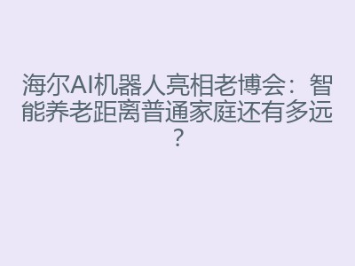 海尔AI机器人亮相老博会：智能养老距离普通家庭还有多远？