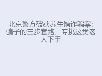 北京警方破获养生馆诈骗案：骗子的三步套路，专挑这类老人下手