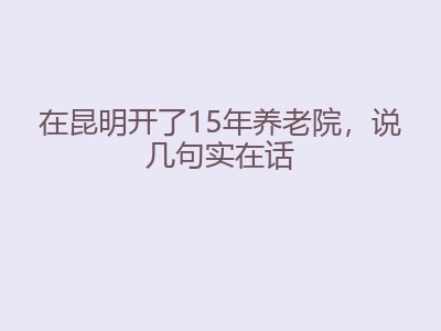 在昆明开了15年养老院，说几句实在话