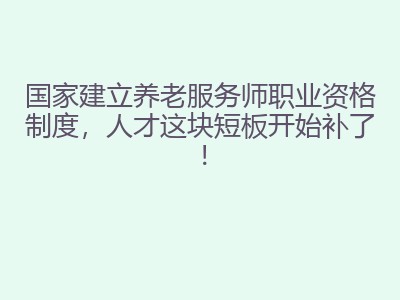 国家建立养老服务师职业资格制度，人才这块短板开始补了！