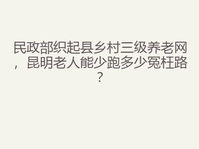 民政部织起县乡村三级养老网，昆明老人能少跑多少冤枉路？