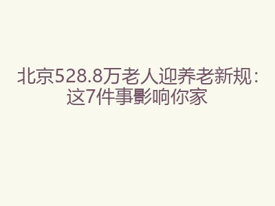北京528.8万老人迎养老新规：这7件事影响你家