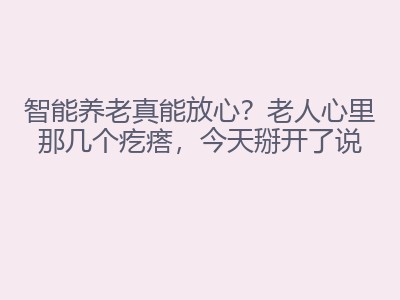 智能养老真能放心？老人心里那几个疙瘩，今天掰开了说