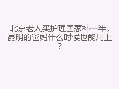 北京老人买护理国家补一半，昆明的爸妈什么时候也能用上？