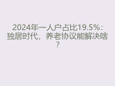 2024年一人户占比19.5%：独居时代，养老协议能解决啥？