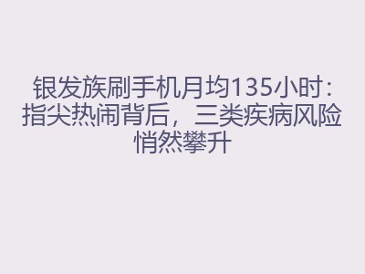 银发族刷手机月均135小时：指尖热闹背后，三类疾病风险悄然攀升