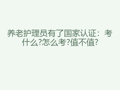 养老护理员有了国家认证：考什么?怎么考?值不值?