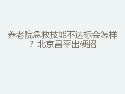 养老院急救技能不达标会怎样？北京昌平出硬招