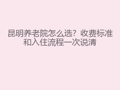 昆明养老院怎么选？收费标准和入住流程一次说清