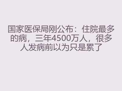 国家医保局刚公布：住院最多的病，三年4500万人，很多人发病前以为只是累了