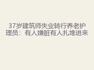 37岁建筑师失业转行养老护理员：有人嫌脏有人扎堆进来