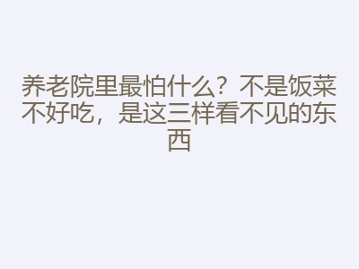 养老院里最怕什么？不是饭菜不好吃，是这三样看不见的东西