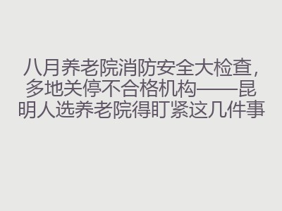八月养老院消防安全大检查，多地关停不合格机构&mdash;&mdash;昆明人选养老院得盯紧这几件事