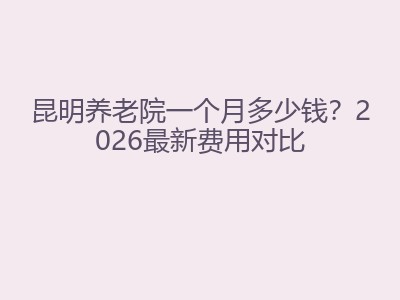 昆明养老院一个月多少钱？2026最新费用对比