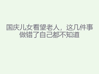 国庆儿女看望老人，这几件事做错了自己都不知道